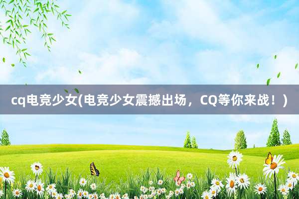 cq电竞少女(电竞少女震撼出场，CQ等你来战！)