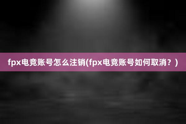 fpx电竞账号怎么注销(fpx电竞账号如何取消？)