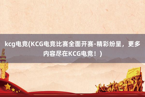 kcg电竞(KCG电竞比赛全面开赛-精彩纷呈，更多内容尽在KCG电竞！)