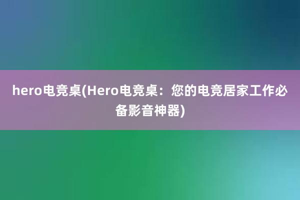 hero电竞桌(Hero电竞桌：您的电竞居家工作必备影音神器)