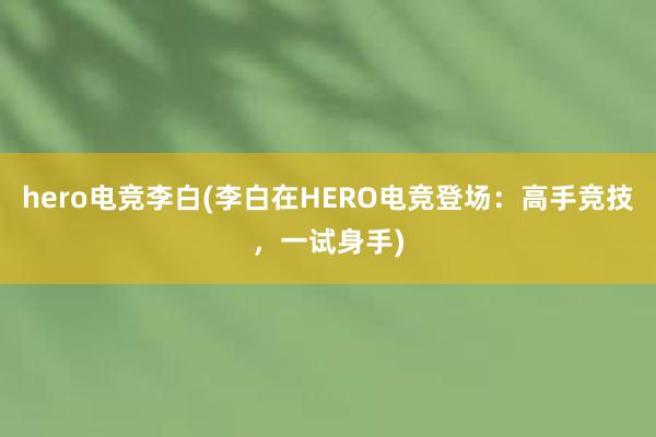 hero电竞李白(李白在HERO电竞登场：高手竞技，一试身手)