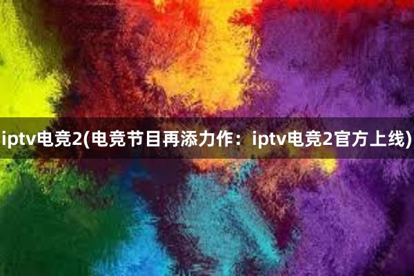 iptv电竞2(电竞节目再添力作：iptv电竞2官方上线)