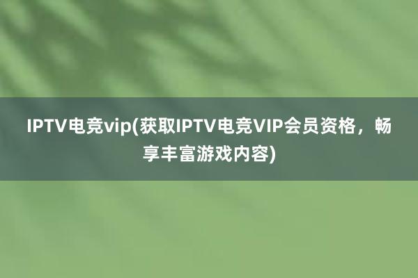 IPTV电竞vip(获取IPTV电竞VIP会员资格，畅享丰富游戏内容)