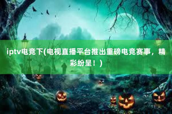 iptv电竞下(电视直播平台推出重磅电竞赛事，精彩纷呈！)