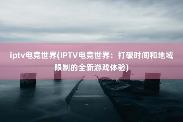 iptv电竞世界(IPTV电竞世界：打破时间和地域限制的全新游戏体验)