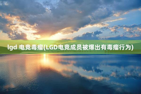 lgd 电竞毒瘤(LGD电竞成员被爆出有毒瘤行为)