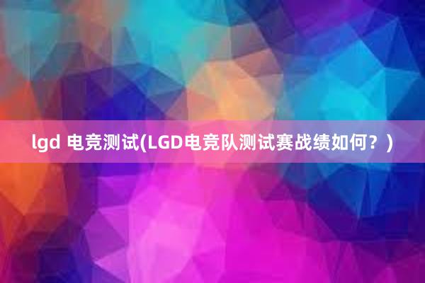 lgd 电竞测试(LGD电竞队测试赛战绩如何？)