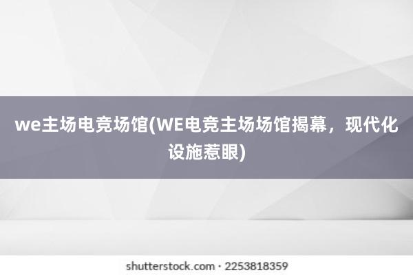 we主场电竞场馆(WE电竞主场场馆揭幕，现代化设施惹眼)