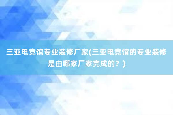 三亚电竞馆专业装修厂家(三亚电竞馆的专业装修是由哪家厂家完成的？)