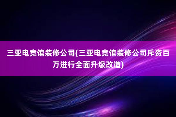 三亚电竞馆装修公司(三亚电竞馆装修公司斥资百万进行全面升级改造)