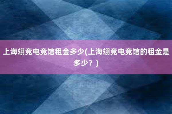 上海翃竞电竞馆租金多少(上海翃竞电竞馆的租金是多少？)