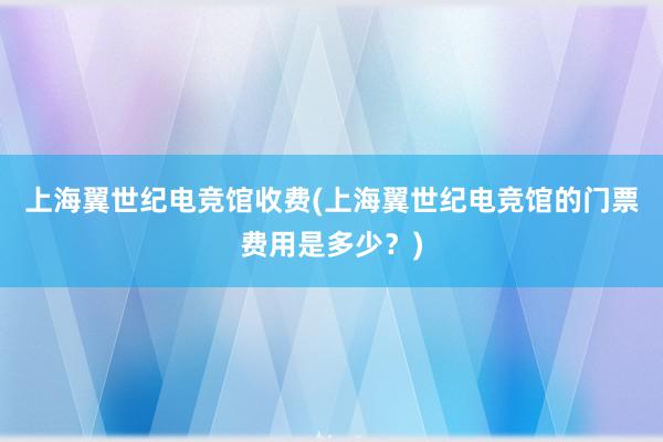 上海翼世纪电竞馆收费(上海翼世纪电竞馆的门票费用是多少？)