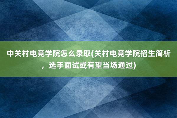 中关村电竞学院怎么录取(关村电竞学院招生简析，选手面试或有望当场通过)