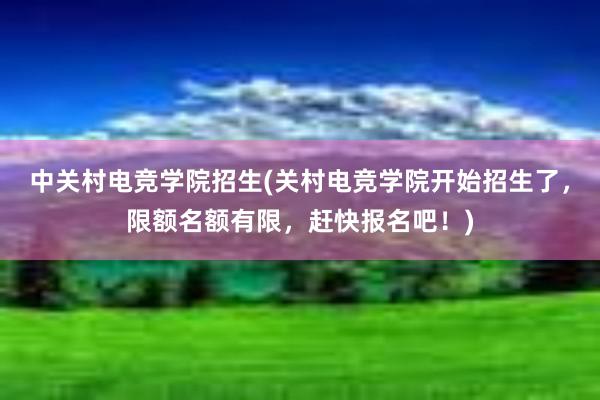 中关村电竞学院招生(关村电竞学院开始招生了，限额名额有限，赶快报名吧！)