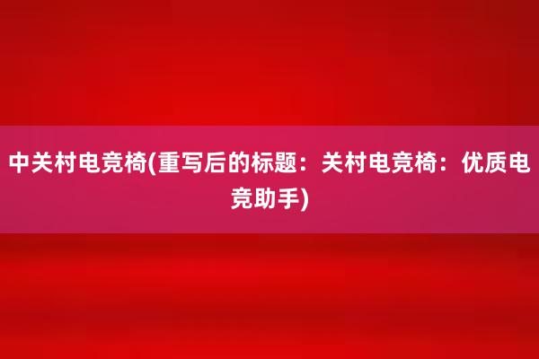 中关村电竞椅(重写后的标题：关村电竞椅：优质电竞助手)