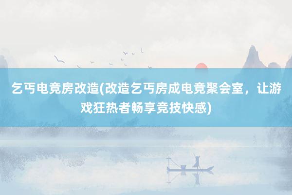 乞丐电竞房改造(改造乞丐房成电竞聚会室，让游戏狂热者畅享竞技快感)