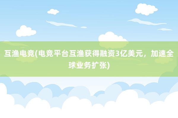 互渔电竞(电竞平台互渔获得融资3亿美元，加速全球业务扩张)