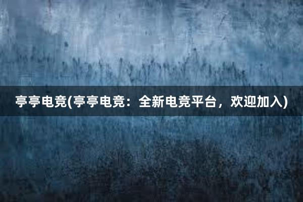 亭亭电竞(亭亭电竞：全新电竞平台，欢迎加入)