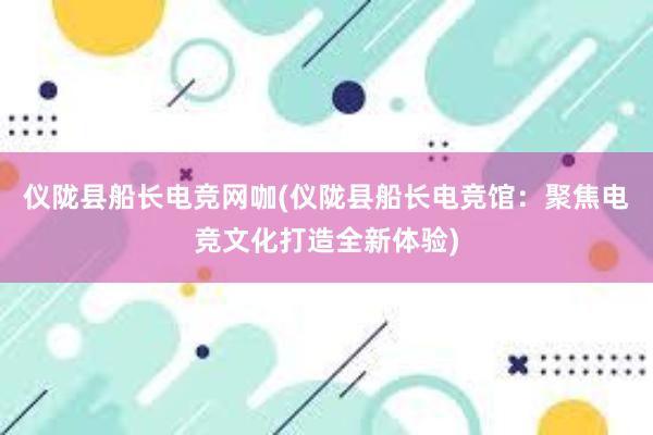 仪陇县船长电竞网咖(仪陇县船长电竞馆：聚焦电竞文化打造全新体验)