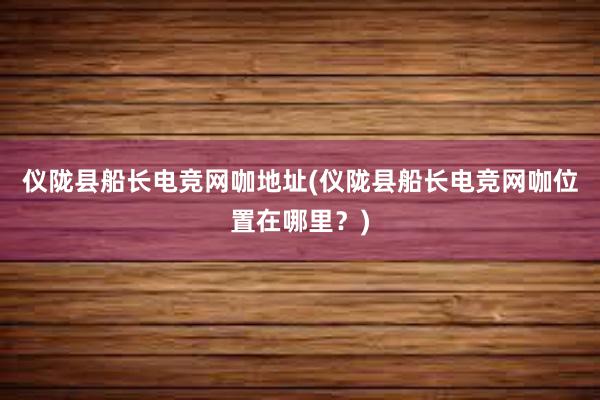 仪陇县船长电竞网咖地址(仪陇县船长电竞网咖位置在哪里？)