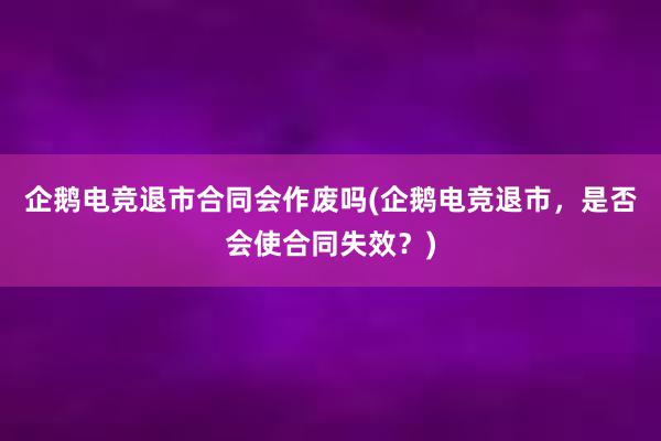 企鹅电竞退市合同会作废吗(企鹅电竞退市，是否会使合同失效？)