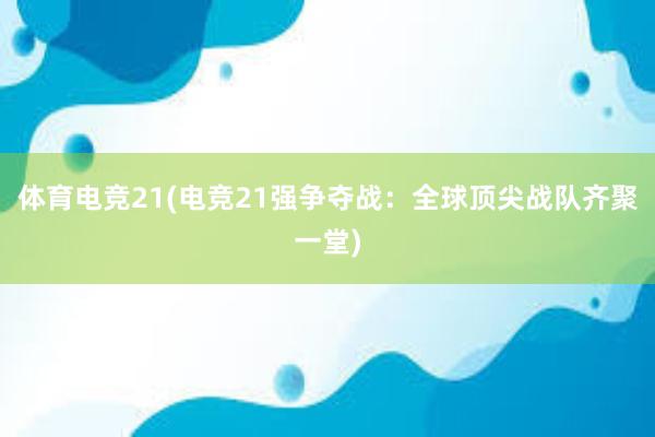 体育电竞21(电竞21强争夺战：全球顶尖战队齐聚一堂)