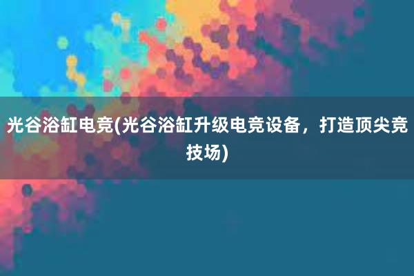 光谷浴缸电竞(光谷浴缸升级电竞设备，打造顶尖竞技场)