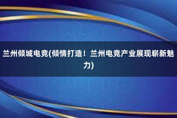 兰州倾城电竞(倾情打造！兰州电竞产业展现崭新魅力)