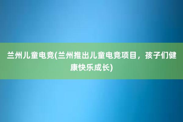 兰州儿童电竞(兰州推出儿童电竞项目，孩子们健康快乐成长)