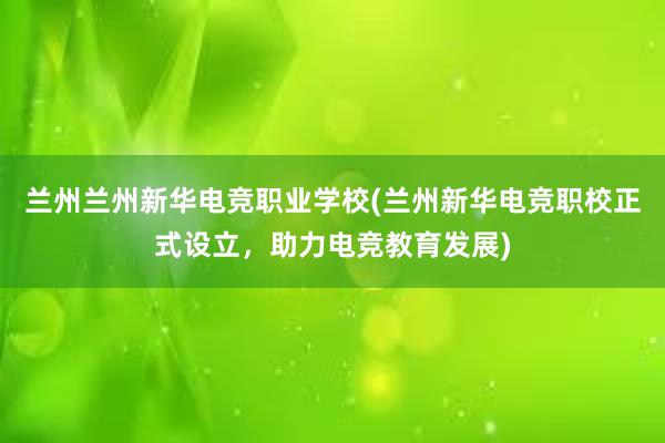 兰州兰州新华电竞职业学校(兰州新华电竞职校正式设立，助力电竞教育发展)