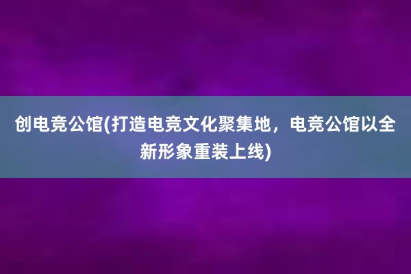 创电竞公馆(打造电竞文化聚集地，电竞公馆以全新形象重装上线)