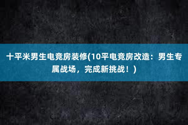 十平米男生电竞房装修(10平电竞房改造：男生专属战场，完成新挑战！)