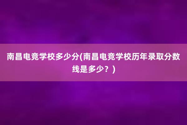 南昌电竞学校多少分(南昌电竞学校历年录取分数线是多少？)