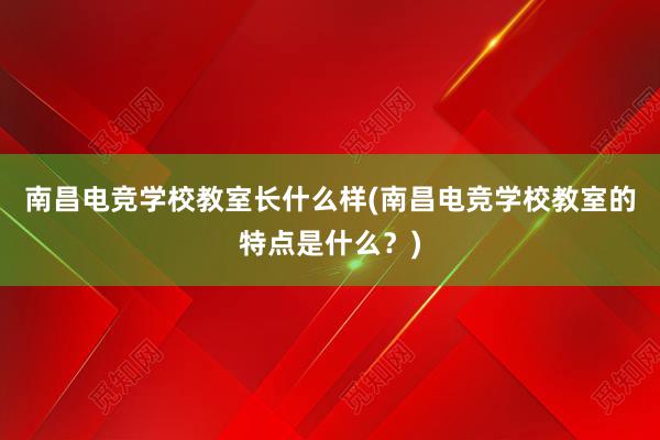 南昌电竞学校教室长什么样(南昌电竞学校教室的特点是什么？)