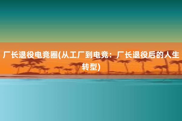 厂长退役电竞圈(从工厂到电竞：厂长退役后的人生转型)