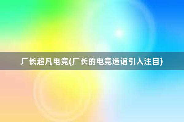 厂长超凡电竞(厂长的电竞造诣引人注目)