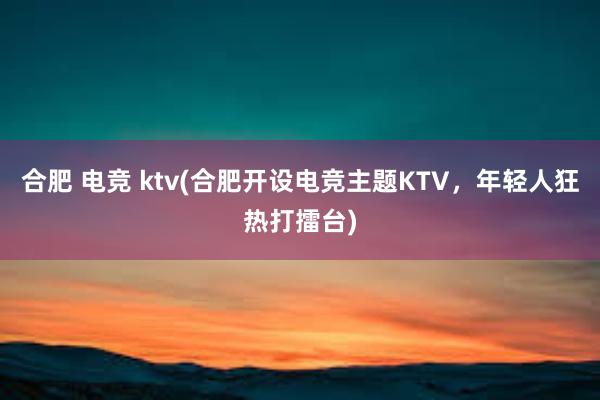 合肥 电竞 ktv(合肥开设电竞主题KTV，年轻人狂热打擂台)