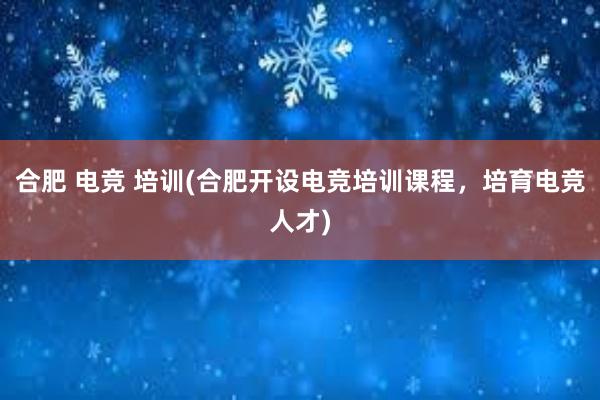 合肥 电竞 培训(合肥开设电竞培训课程，培育电竞人才)