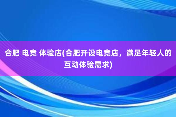 合肥 电竞 体验店(合肥开设电竞店，满足年轻人的互动体验需求)