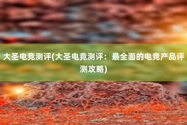 大圣电竞测评(大圣电竞测评：最全面的电竞产品评测攻略)