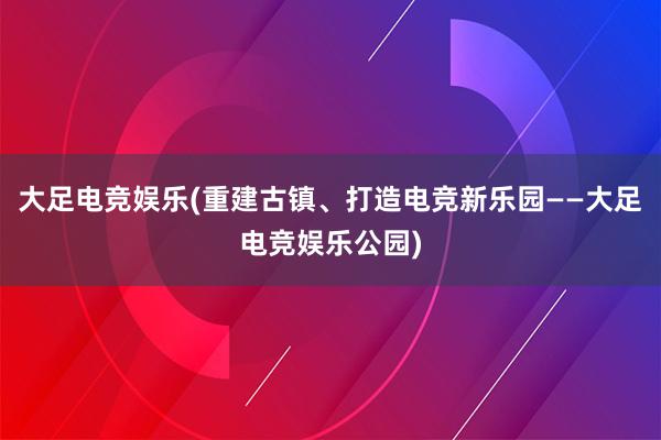 大足电竞娱乐(重建古镇、打造电竞新乐园——大足电竞娱乐公园)