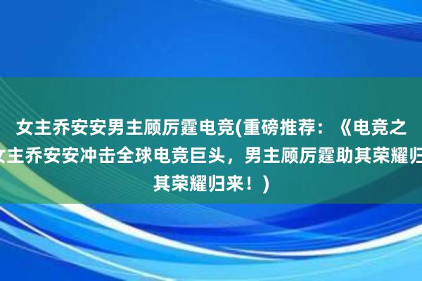 女主乔安安男主顾厉霆电竞(重磅推荐：《电竞之神》女主乔安安冲击全球电竞巨头，男主顾厉霆助其荣耀归来！)