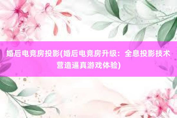 婚后电竞房投影(婚后电竞房升级：全息投影技术营造逼真游戏体验)