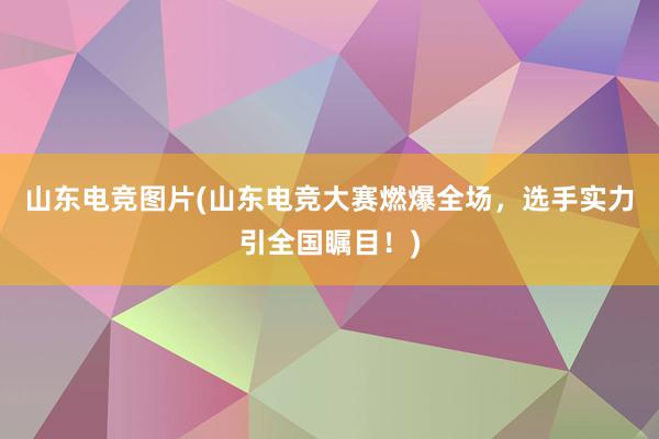 山东电竞图片(山东电竞大赛燃爆全场，选手实力引全国瞩目！)