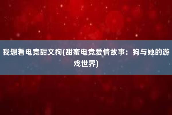 我想看电竞甜文狗(甜蜜电竞爱情故事：狗与她的游戏世界)