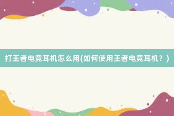 打王者电竞耳机怎么用(如何使用王者电竞耳机？)