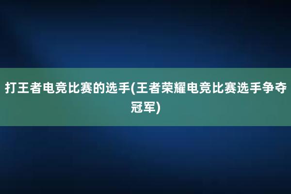 打王者电竞比赛的选手(王者荣耀电竞比赛选手争夺冠军)