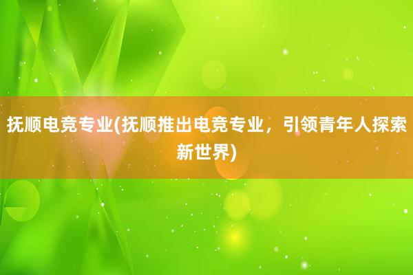 抚顺电竞专业(抚顺推出电竞专业，引领青年人探索新世界)