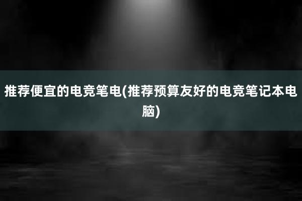 推荐便宜的电竞笔电(推荐预算友好的电竞笔记本电脑)