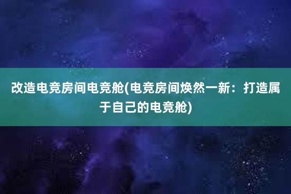 改造电竞房间电竞舱(电竞房间焕然一新：打造属于自己的电竞舱)